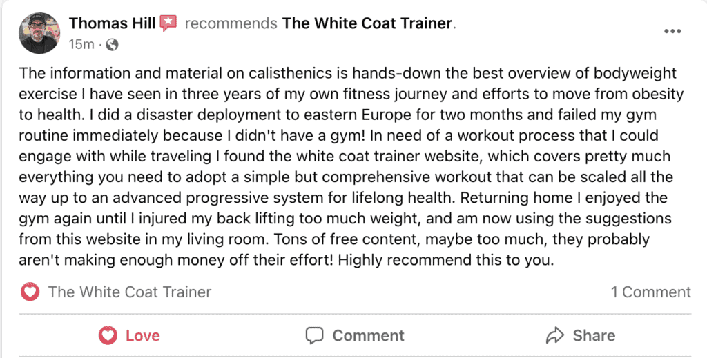 The information and material on calisthenics is hands-down the best overview of bodyweight exercise I have seen in three years of my own fitness journey and efforts to move from obesity to health. I did a disaster deployment to eastern Europe for two months and failed my gym routine immediately because I didn't have a gym! In need of a workout process that I could engage with while traveling I found the white coat trainer website, which covers pretty much everything you need to adopt a simple but comprehensive workout that can be scaled all the way up to an advanced progressive system for lifelong health. Returning home I enjoyed the gym again until I injured my back lifting too much weight, and am now using the suggestions from this website in my living room. Tons of free content, maybe too much, they probably aren't making enough money off their effort! Highly recommend this to you.